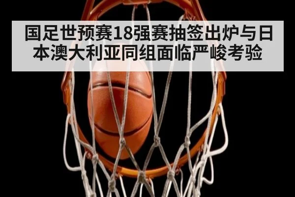 国足世预赛18强赛抽签出炉与日本澳大利亚同组面临严峻考验